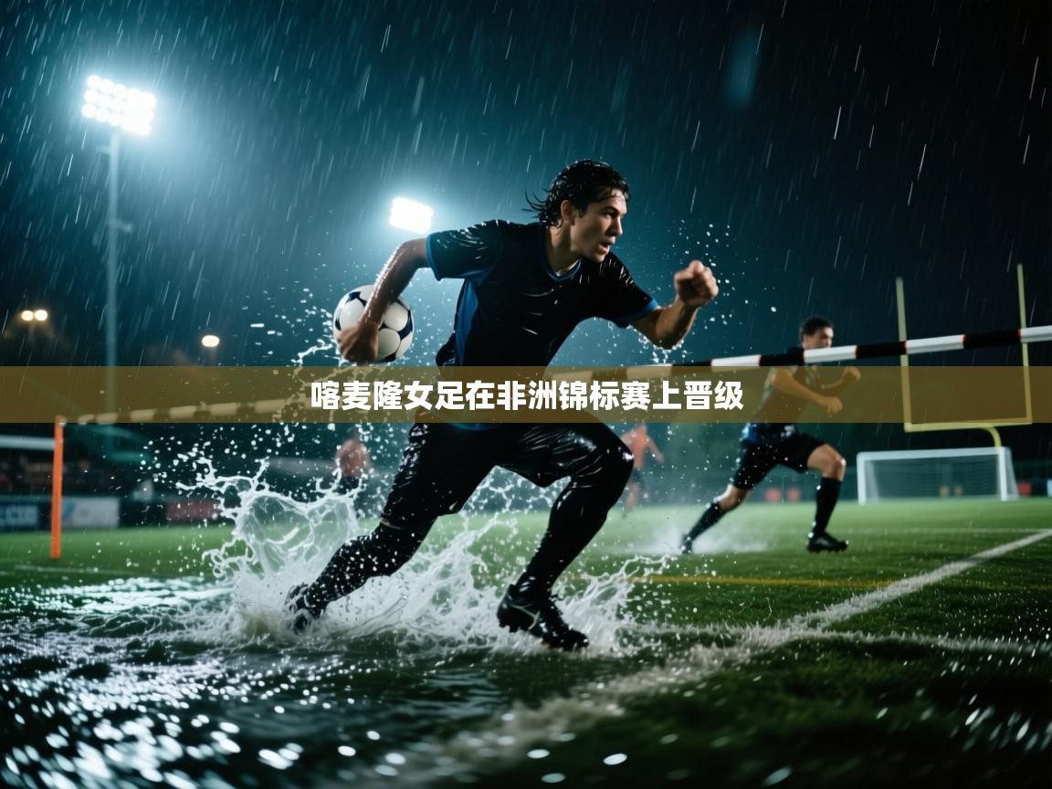 开云体育app在线-喀麦隆女足在非洲锦标赛上晋级  第4张