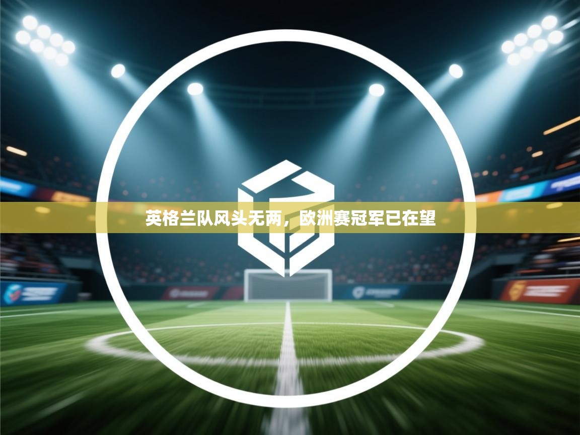 开云体育在线-英格兰队风头无两，欧洲赛冠军已在望  第4张