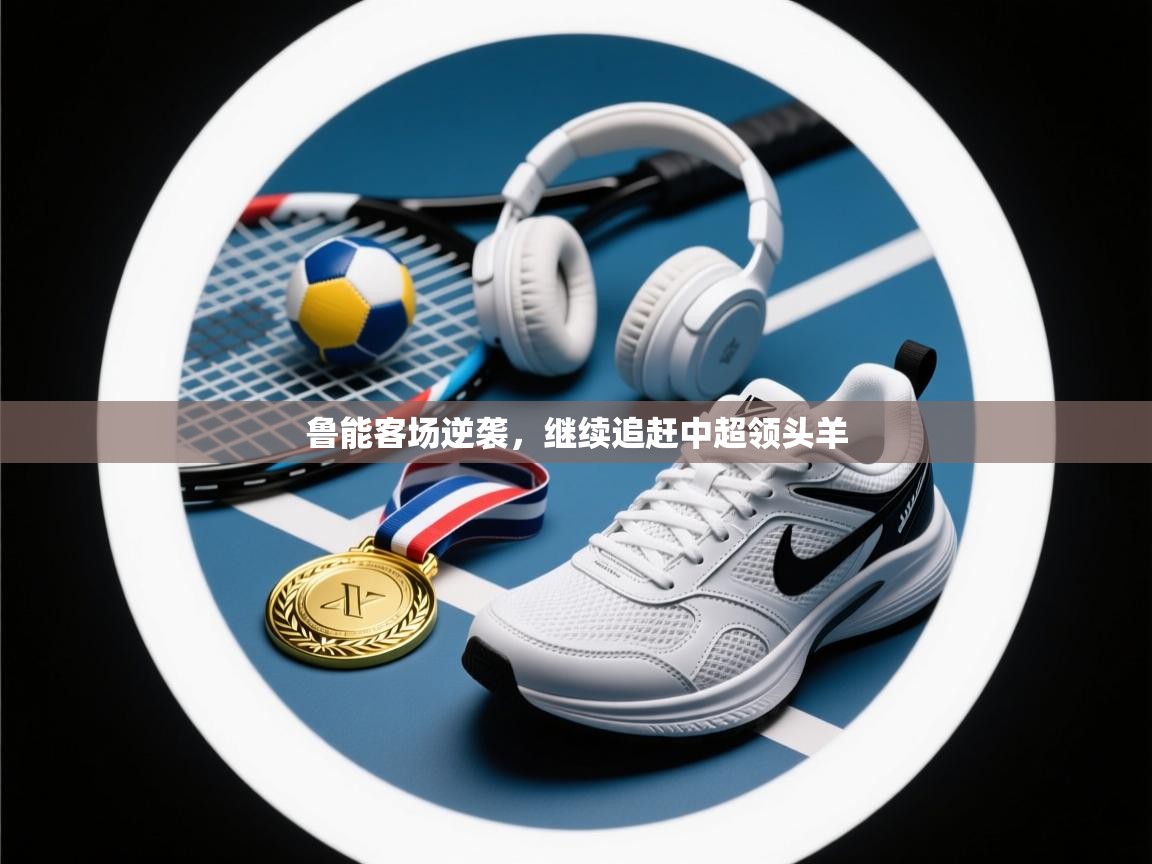 开云邀请码-鲁能客场逆袭，继续追赶中超领头羊  第2张